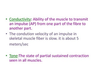 • Conductivity: Ability of the muscle to transmit
an impulse (AP) from one part of the fibre to
another part.
• The condution velocity of an impulse in
skeletal muscle fiber is slow. it is about 5
meters/sec
• Tone:The state of partial sustained contraction
seen in all muscles.
 