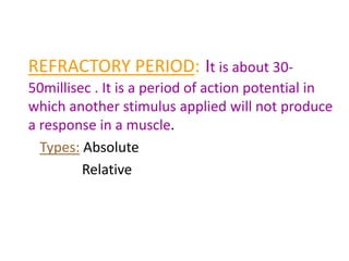 REFRACTORY PERIOD: It is about 30-
50millisec . It is a period of action potential in
which another stimulus applied will not produce
a response in a muscle.
Types: Absolute
Relative
 