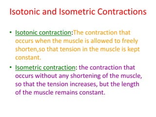 Isotonic and Isometric Contractions
• Isotonic contraction:The contraction that
occurs when the muscle is allowed to freely
shorten,so that tension in the muscle is kept
constant.
• Isometric contraction: the contraction that
occurs without any shortening of the muscle,
so that the tension increases, but the length
of the muscle remains constant.
 