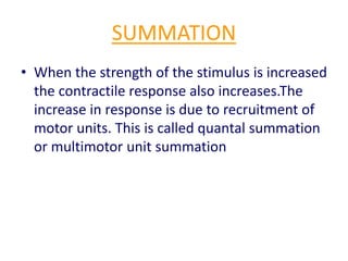 SUMMATION
• When the strength of the stimulus is increased
the contractile response also increases.The
increase in response is due to recruitment of
motor units. This is called quantal summation
or multimotor unit summation
 