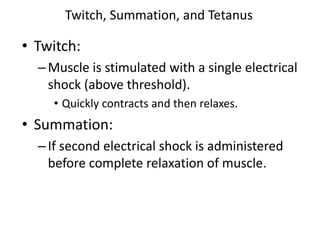Twitch, Summation, and Tetanus
• Twitch:
–Muscle is stimulated with a single electrical
shock (above threshold).
• Quickly contracts and then relaxes.
• Summation:
–If second electrical shock is administered
before complete relaxation of muscle.
 