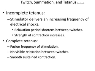 Twitch, Summation, and Tetanus (continued)
• Incomplete tetanus:
–Stimulator delivers an increasing frequency of
electrical shocks.
• Relaxation period shortens between twitches.
• Strength of contraction increases.
• Complete tetanus:
– Fusion frequency of stimulation.
– No visible relaxation between twitches.
– Smooth sustained contraction.
 