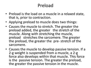 Preload
• Preload is the load on a muscle in a relaxed state,
that is, prior to contraction.
• Applying preload to muscle does two things:
• Causes the muscle to stretch. The greater the
preload added, the greater the stretch of the
muscle. Along with stretching the muscle,
preload stretches the sarcomere. The greater
the preload, the greater the pre- stretch of the
sarcomere.
• Causes the muscle to develop passive tension. If a
2-g weight is suspended from a muscle, a 2-g
force also develops within that muscle. This force
is the passive tension. The greater the preload,
the greater the passive tension in the muscle.
 