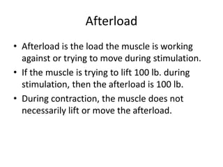 Afterload
• Afterload is the load the muscle is working
against or trying to move during stimulation.
• If the muscle is trying to lift 100 lb. during
stimulation, then the afterload is 100 lb.
• During contraction, the muscle does not
necessarily lift or move the afterload.
 