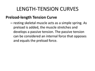 LENGTH-TENSION CURVES
Preload-length Tension Curve
– resting skeletal muscle acts as a simple spring. As
preload is added, the muscle stretches and
develops a passive tension. The passive tension
can be considered an internal force that opposes
and equals the preload force.
 
