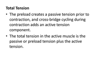 Total Tension
• The preload creates a passive tension prior to
contraction, and cross-bridge cycling during
contraction adds an active tension
component.
• The total tension in the active muscle is the
passive or preload tension plus the active
tension.
 