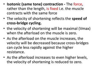 • Isotonic (same tone) contraction - The force,
rather than the length, is fixed i.e. the muscle
contracts with the same force
• The velocity of shortening reflects the speed of
cross-bridge cycling.
• the velocity of shortening will be maximal (Vmax)
when the afterload on the muscle is zero.
• As the afterload on the muscle increases, the
velocity will be decreased because cross-bridges
can cycle less rapidly against the higher
resistance.
• As the afterload increases to even higher levels,
the velocity of shortening is reduced to zero.
 