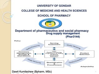 Drug supply management
(Phar3144)
Dawit Kumilachew (Bpharm, MSc) 1
UNIVERSITY OF GONDAR
COLLEGE OF MEDICINE AND HEALTH SCIENCES
SCHOOL OF PHARMACY
Department of pharmaceutics and social pharmacy
 