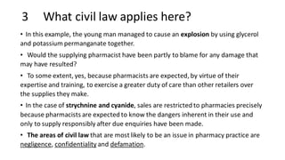 3 What civil law applies here?
• In this example, the young man managed to cause an explosion by using glycerol
and potassium permanganate together.
• Would the supplying pharmacist have been partly to blame for any damage that
may have resulted?
• To some extent, yes, because pharmacists are expected, by virtue of their
expertise and training, to exercise a greater duty of care than other retailers over
the supplies they make.
• In the case of strychnine and cyanide, sales are restricted to pharmacies precisely
because pharmacists are expected to know the dangers inherent in their use and
only to supply responsibly after due enquiries have been made.
• The areas of civil law that are most likely to be an issue in pharmacy practice are
negligence, confidentiality and defamation.
 