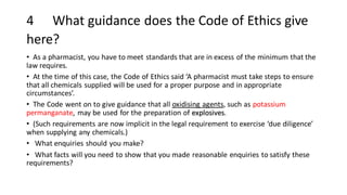4 What guidance does the Code of Ethics give
here?
• As a pharmacist, you have to meet standards that are in excess of the minimum that the
law requires.
• At the time of this case, the Code of Ethics said ‘A pharmacist must take steps to ensure
that all chemicals supplied will be used for a proper purpose and in appropriate
circumstances’.
• The Code went on to give guidance that all oxidising agents, such as potassium
permanganate, may be used for the preparation of explosives.
• (Such requirements are now implicit in the legal requirement to exercise ‘due diligence’
when supplying any chemicals.)
• What enquiries should you make?
• What facts will you need to show that you made reasonable enquiries to satisfy these
requirements?
 