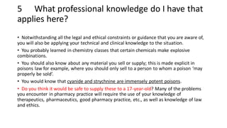 5 What professional knowledge do I have that
applies here?
• Notwithstanding all the legal and ethical constraints or guidance that you are aware of,
you will also be applying your technical and clinical knowledge to the situation.
• You probably learned in chemistry classes that certain chemicals make explosive
combinations.
• You should also know about any material you sell or supply; this is made explicit in
poisons law for example, where you should only sell to a person to whom a poison ‘may
properly be sold’.
• You would know that cyanide and strychnine are immensely potent poisons.
• Do you think it would be safe to supply these to a 17-year-old? Many of the problems
you encounter in pharmacy practice will require the use of your knowledge of
therapeutics, pharmaceutics, good pharmacy practice, etc., as well as knowledge of law
and ethics.
 