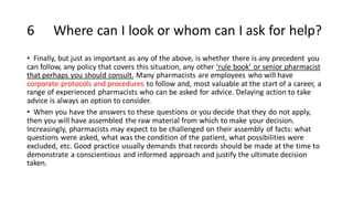 6 Where can I look or whom can I ask for help?
• Finally, but just as important as any of the above, is whether there is any precedent you
can follow, any policy that covers this situation, any other ‘rule book’ or senior pharmacist
that perhaps you should consult. Many pharmacists are employees who will have
corporate protocols and procedures to follow and, most valuable at the start of a career, a
range of experienced pharmacists who can be asked for advice. Delaying action to take
advice is always an option to consider.
• When you have the answers to these questions or you decide that they do not apply,
then you will have assembled the raw material from which to make your decision.
Increasingly, pharmacists may expect to be challenged on their assembly of facts: what
questions were asked, what was the condition of the patient, what possibilities were
excluded, etc. Good practice usually demands that records should be made at the time to
demonstrate a conscientious and informed approach and justify the ultimate decision
taken.
 