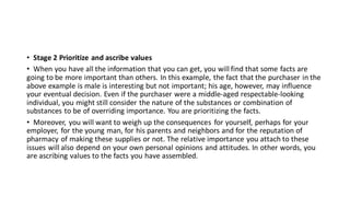 • Stage 2 Prioritize and ascribe values
• When you have all the information that you can get, you will find that some facts are
going to be more important than others. In this example, the fact that the purchaser in the
above example is male is interesting but not important; his age, however, may influence
your eventual decision. Even if the purchaser were a middle-aged respectable-looking
individual, you might still consider the nature of the substances or combination of
substances to be of overriding importance. You are prioritizing the facts.
• Moreover, you will want to weigh up the consequences for yourself, perhaps for your
employer, for the young man, for his parents and neighbors and for the reputation of
pharmacy of making these supplies or not. The relative importance you attach to these
issues will also depend on your own personal opinions and attitudes. In other words, you
are ascribing values to the facts you have assembled.
 