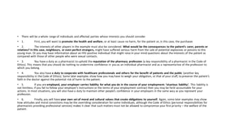 • There will be a whole range of individuals and affected parties whose interests you should consider.
• 1. First, you will want to promote the health and welfare, or at least cause no harm, for the patient or, in this case, the purchaser.
• 2. The interests of other players in the example must also be considered. What would be the consequences to the patient’s carer, parents or
relatives? In this case, neighbours, or even perfect strangers, might have suffered serious harm from the sale of potential explosives or poisons to this
young man. Or you may have information about an HIV-positive individual that might raise in your mind questions about the interests of the patient as
compared with those of other people who were sexual contacts.
• 3. You have a duty as a pharmacist to uphold the reputation of the pharmacy profession (a key responsibility of a pharmacist in the Code of
Ethics). This means that you should do nothing to undermine confidence in you as an individual pharmacist and as a representative of the profession to
which you belong.
• 4. You also have a duty to cooperate with healthcare professionals and others for the benefit of patients and the public (another key
responsibility in the Code of Ethics). Some later examples show how you may have to weigh your obligation, or that of your staff, to preserve the patient’s
faith in the doctor against the potential risk of harm to the patient.
• 5. If you are employed, your employer carries liability for what you do in the course of your employment: ‘vicarious liability’. This liability is
not limitless; if you fail to follow your employer’s instructions or the terms of your employment contract then you may be held accountable for your
actions. In most situations, you will also have a duty to maintain other people’s confidence in your employers in the same way as you represent your
profession.
• 6. Finally, you will have your own set of moral and cultural values that create obligations to yourself. Again, some later examples may show
how attitudes and moral convictions may be the overriding consideration for some individuals, although the Code of Ethics (personal responsibilities for
pharmacists providing professional services) makes it clear that such matters must not be allowed to compromise your first priority – the welfare of the
patient.
 