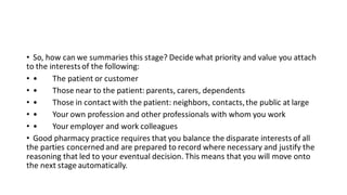 • So, how can we summaries this stage? Decide what priority and value you attach
to the interestsof the following:
• • The patient or customer
• • Those near to the patient: parents, carers, dependents
• • Those in contact with the patient: neighbors, contacts,the public at large
• • Your own profession and other professionals with whom you work
• • Your employer and work colleagues
• Good pharmacy practice requires that you balance the disparate interests of all
the parties concerned and are prepared to record where necessary and justify the
reasoning that led to your eventual decision. This means that you will move onto
the next stage automatically.
 