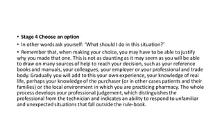 • Stage 4 Choose an option
• In other words ask yourself: ‘What should I do in this situation?’
• Remember that, when making your choice, you may have to be able to justify
why you made that one. This is not as daunting as it may seem as you will be able
to draw on many sources of help to reach your decision, such as your reference
books and manuals, your colleagues, your employer or your professional and trade
body. Gradually you will add to this your own experience, your knowledge of real
life, perhaps your knowledge of the purchaser (or in other cases patients and their
families) or the local environment in which you are practicing pharmacy. The whole
process develops your professional judgement, which distinguishes the
professional from the technician and indicates an ability to respond to unfamiliar
and unexpected situations that fall outside the rule-book.
 