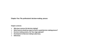 Chapter Five: The professional decision-making process
Chapter contents:
➢ Why have a process for decision-making?
➢ What featuresshouldwe expecttofindina gooddecision-making process?
➢ Decision-making systems, the ‘four-stage approach’
➢ Development of decision-making inpharmacy
➢ References
 