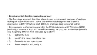 • Development of decision-making in pharmacy
• The four-stage approach described above is used in the worked examples of decision-
making set out in this Chapter . While this method was first published to British
pharmacists in 1997 (Wingfield et al. 1997), its origins go back somewhat further.
• Developments in pharmacy appeared in the 1990s in America with Weinstein (1996)
publishing a systematic approach to decision-making. He proposed a four-step approach
only marginally different from that used by us above
• 1. Gather the facts
• 2. Identify the values that play a role
• 3. Generate options open to you
• 4. Select an option and justify it.
 