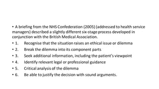 • A briefing from the NHS Confederation (2005) (addressed to health service
managers) described a slightly different six-stage process developed in
conjunction with the British Medical Association.
• 1. Recognise that the situation raises an ethical issue or dilemma
• 2. Break the dilemma into its component parts
• 3. Seek additional information, including the patient’s viewpoint
• 4. Identify relevant legal or professional guidance
• 5. Critical analysis of the dilemma
• 6. Be able to justify the decision with sound arguments.
 