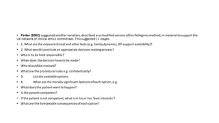 • Parker (2003) suggested another variation,described as a modified version ofthe Pellegrino method,in material to support the
UK networkof clinical ethics committees.This suggested 11 stages.
• 1. What are the relevant clinical and other facts (e.g. familydynamics,GP support availability)?
• 2. What would constitute an appropriate decision-makingprocess?
• Who is to be held responsible?
• When does the decision haveto be made?
• Who should be involved?
• What are the procedural rules e.g. confidentiality?
• 3. List the available options
• 4. What are the morallysignificant featuresofeach option, e.g.
• What does the patient want to happen?
• Is the patient competent?
• If the patient is not competent,what is in his or her ‘best interests’?
• What are the foreseeable consequences ofeach option?
 