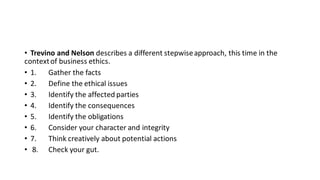 • Trevino and Nelson describes a different stepwiseapproach, this time in the
contextof business ethics.
• 1. Gather the facts
• 2. Define the ethical issues
• 3. Identify the affected parties
• 4. Identify the consequences
• 5. Identify the obligations
• 6. Consider your character and integrity
• 7. Think creatively about potential actions
• 8. Check your gut.
 