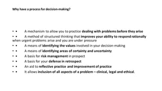 Why have a process for decision-making?
• • A mechanism to allow you to practice dealing with problems before they arise
• • A method of structured thinking that improves your ability to respond rationally
when urgent problems arise and you are under pressure
• • A means of identifying the values involved in your decision-making
• • A means of identifying areas of certainty and uncertainty
• • A basis for risk management in prospect
• • A basis for your defense in retrospect
• • An aid to reflective practice and improvement of practice
• • It allows inclusion of all aspects of a problem – clinical, legal and ethical.
 