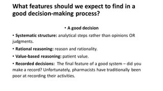 What features should we expect to find in a
good decision-making process?
• A good decision
• Systematic structure: analytical steps rather than opinions OR
judgments.
• Rational reasoning: reason and rationality.
• Value-based reasoning: patient value.
• Recorded decisions: The final feature of a good system – did you
make a record? Unfortunately, pharmacists have traditionally been
poor at recording their activities.
 