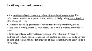 Identifying issues and resources:
• It is rarely possible to make a good decision without information. The
information needed for a professional decision is likely to be clinical, legal or
ethical – or all three.
• Generally speaking, pharmacists have little difficulty identifying clinical
issues or in knowing where to look to find the information needed to clarify
them.
• While we acknowledge that most problems that pharmacistshave to
address will include clinical issues, we will confine our examples and analyses
to legal and ethical issues. Identification of legal issues may also seem to be a
fairly easy.
 