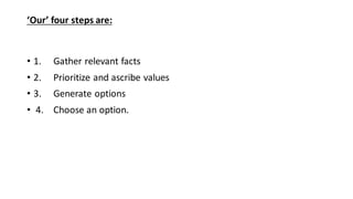 ‘Our’ four steps are:
• 1. Gather relevant facts
• 2. Prioritize and ascribe values
• 3. Generate options
• 4. Choose an option.
 
