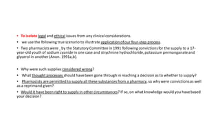 • To isolate legal and ethical issues from any clinicalconsiderations.
• we use the following true scenario to illustrate application ofour four-step process.
• Two pharmacistswere by the Statutory Committee in 1991 following convictionsfor the supply to a 17-
year-old youth of sodium cyanide in one case and strychnine hydrochloride,potassium permanganateand
glycerol in another (Anon. 1991a,b).
• Why were such supplies considered wrong?
• What thought processes should havebeen gone through in reaching a decision as to whether to supply?
• Pharmacists are permitted to supply all these substances from a pharmacy, so why were convictionsas well
as a reprimand given?
• Would it have been right to supply in other circumstances? If so, on what knowledge would you havebased
your decision?
 