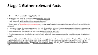 Stage 1 Gather relevant facts
• 1 What criminal law applies here?
• First, you will want to know what the criminal law says.
• Ask yourself, ‘will I be breaking the law if I supply?’
• In the case of potassium permanganate,you may supply, but there are packagingand labellingregulationsto
consider.
• You may supply glycerol; indeed, you can buy glycerol (or glycerine) from the food shelves of a supermarket.
• Neither of these substances is controlledas a medicine or a poison.
• Sodium cyanide and strychnine are both Part I, Schedule 1 poisons with special conditionsattachingto their
supply.
• Most of the criminal law that appliesto pharmacy practice will be in the Medicines Act, the Misuse of Drugs
Act or the Poisons Act, although there is a whole range of other criminal legislationthat may apply, e.g. the
EnvironmentalProtection Act, the Health and Safety at Work, etc. Act, the Customs and Excise Management
Act.
 