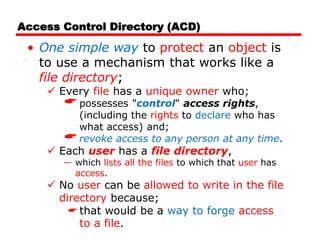 Access Control Directory (ACD)
• One simple way to protect an object is
to use a mechanism that works like a
file directory;
 Every file has a unique owner who;
possesses "control" access rights,
(including the rights to declare who has
what access) and;
revoke access to any person at any time.
 Each user has a file directory,
― which lists all the files to which that user has
access.
 No user can be allowed to write in the file
directory because;
 that would be a way to forge access
to a file.
 