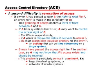 Access Control Directory (ACD)
• A second difficulty is revocation of access,
 If owner A has passed to user B the right to read file F,
an entry for F is made in the directory for B;
─ This granting of access implies a level of trust
between A and B,
─ If A later questions that trust, A may want to revoke
the access right of B;
o The OS can respond easily;
o if A wants to remove the rights of everyone to access F,
o OS must search each individual directory for the entry F,
 an activity that can be time consuming on a
large system.
─ B may have passed the access right for F to another
user, so A may not know that F's access exists and
should be revoked,
o This problem is particularly serious in a network. Ex:
 large timesharing systems, or
 networks of smaller systems.
 