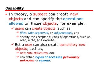 Capability
• In theory, a subject can create new
objects and can specify the operations
allowed on those objects, For example;
 users can create objects, such as;
files, data segments, or subprocesses, and
specify the acceptable kinds of operations, such as
read, write, and execute.
 But a user can also create completely new
objects; such as,
new data structures, and
can define types of accesses previously
unknown to system.
 