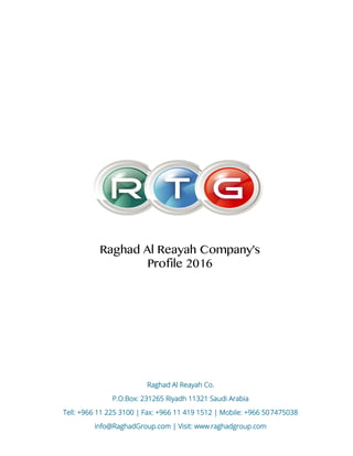 Raghad Al Reayah Co.
P.O.Box: 231265 Riyadh 11321 Saudi Arabia
Tell: +966 11 225 3100 | Fax: +966 11 419 1512 | Mobile: +966 507475038
info@RaghadGroup.com | Visit: www.raghadgroup.com
Raghad Al Reayah Company's
Profile 2016
 