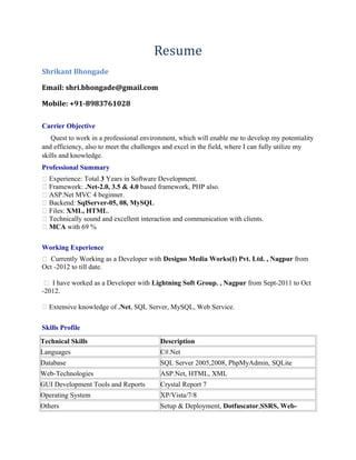 Resume 
Shrikant Bhongade 
Email: shri.bhongade@gmail.com 
Mobile: +91-8983761028 
Carrier Objective 
Quest to work in a professional environment, which will enable me to develop my potentiality 
and efficiency, also to meet the challenges and excel in the field, where I can fully utilize my 
skills and knowledge. 
Professional Summary 
 Experience: Total 3 Years in Software Development. 
 Framework: .Net-2.0, 3.5 & 4.0 based framework, PHP also. 
 ASP.Net MVC 4 beginner. 
 Backend: SqlServer-05, 08, MySQL 
 Files: XML, HTML. 
 Technically sound and excellent interaction and communication with clients. 
 MCA with 69 % 
Working Experience 
 Currently Working as a Developer with Designo Media Works(I) Pvt. Ltd. , Nagpur from 
Oct -2012 to till date. 
 I have worked as a Developer with Lightning Soft Group. , Nagpur from Sept-2011 to Oct 
-2012. 
 Extensive knowledge of .Net, SQL Server, MySQL, Web Service. 
Skills Profile 
Technical Skills Description 
Languages C#.Net 
Database SQL Server 2005,2008, PhpMyAdmin, SQLite 
Web-Technologies ASP.Net, HTML, XML 
GUI Development Tools and Reports Crystal Report 7 
Operating System XP/Vista/7/8 
Others Setup & Deployment, Dotfuscator,SSRS, Web- 
 
