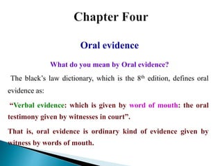 Oral evidence
What do you mean by Oral evidence?
The black’s law dictionary, which is the 8th edition, defines oral
evidence as:
“Verbal evidence: which is given by word of mouth: the oral
testimony given by witnesses in court”.
That is, oral evidence is ordinary kind of evidence given by
witness by words of mouth.
 