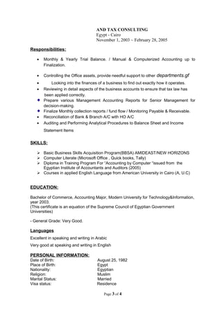 AND TAX CONSULTING
Egypt - Cairo
November 1, 2003 ~ February 28, 2005
Responsibilities:
• Monthly & Yearly Trial Balance. / Manual & Computerized Accounting up to
Finalization.
• Controlling the Office assets, provide needful support to other departments.gf
• Looking into the finances of a business to find out exactly how it operates.
• Reviewing in detail aspects of the business accounts to ensure that tax law has
been applied correctly.
Prepare various Management Accounting Reports for Senior Management for
decision-making.
Finalize Monthly collection reports / fund flow / Monitoring Payable & Receivable.
• Reconciliation of Bank & Branch A/C with HO A/C
• Auditing and Performing Analytical Procedures to Balance Sheet and Income
Statement Items
SKILLS:
 Basic Business Skills Acquisition Program(BBSA) AMIDEAST/NEW HORIZONS
 Computer Literate (Microsoft Office , Quick books, Tally)
 Diploma in Training Program For “Accounting by Computer “issued from the
Egyptian Institute of Accountants and Auditors (2005)
 Courses in applied English Language from American University in Cairo (A, U.C)
EDUCATION:
Bachelor of Commerce, Accounting Major, Modern University for Technology&Information,
year 2003.
(This certificate is an equation of the Supreme Council of Egyptian Government
Universities)
- General Grade: Very Good.
Languages
Excellent in speaking and writing in Arabic
Very good at speaking and writing in English
PERSONAL INFORMATION:
Date of Birth: August 25, 1982
Place of Birth: Egypt
Nationality: Egyptian
Religion: Muslim
Marital Status: Married
Visa status: Residence
Page 3 of 4
 