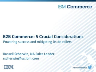 B2B Commerce: 5 Crucial Considerations
Powering success and mitigating its de-railers
Russell Scherwin, NA Sales Leader
rscherwin@us.ibm.com
 