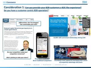 Consideration 1: Can you provide your B2B customers a B2C-like experience?
Do you have a customer centric B2B operation?
Differentiate, don’t be dragged
into unwinnable price wars
Are your competitors today your
competitors tomorrow?
Who’s plotting to take your share?
Responds to traditional
&non-traditional competitors Incumbents must respond by leveraging their source
of competitive advantage and assets
10,000+ B2B contractual relationships driving $1B+
 