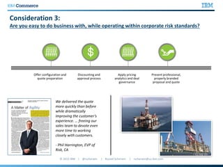 Consideration 3:
Are you easy to do business with, while operating within corporate risk standards?
We delivered the quote
more quickly than before
while dramatically
improving the customer’s
experience. … freeing our
sales team to devote even
more time to working
closely with customers.
- Phil Harrington, EVP of
Risk, CA
Offer configuration and
quote preparation
Discounting and
approval process
Apply pricing
analytics and deal
governance
Present professional,
properly branded
proposal and quote
 