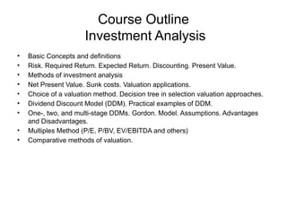 Course Outline
Investment Analysis
• Basic Concepts and definitions
• Risk. Required Return. Expected Return. Discounting. Present Value.
• Methods of investment analysis
• Net Present Value. Sunk costs. Valuation applications.
• Choice of a valuation method. Decision tree in selection valuation approaches.
• Dividend Discount Model (DDM). Practical examples of DDM.
• One-, two, and multi-stage DDMs. Gordon. Model. Assumptions. Advantages
and Disadvantages.
• Multiples Method (P/E, P/BV, EV/EBITDA and others)
• Comparative methods of valuation.
 