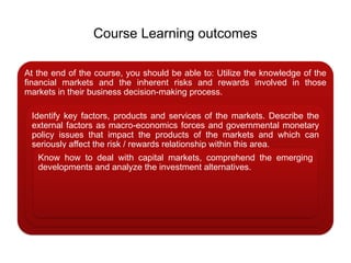 Course Learning outcomes
At the end of the course, you should be able to: Utilize the knowledge of the
financial markets and the inherent risks and rewards involved in those
markets in their business decision-making process.
Identify key factors, products and services of the markets. Describe the
external factors as macro-economics forces and governmental monetary
policy issues that impact the products of the markets and which can
seriously affect the risk / rewards relationship within this area.
Know how to deal with capital markets, comprehend the emerging
developments and analyze the investment alternatives.
 