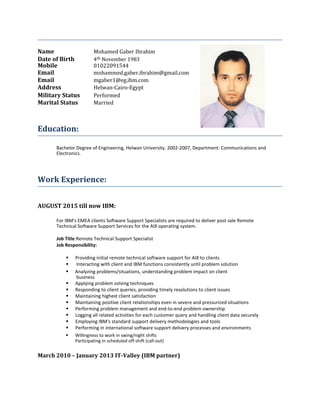 Name Mohamed Gaber Ibrahim
Date of Birth 4th November 1983
Mobile 01022091544
Email mohammed.gaber.ibrahim@gmail.com
Email mgaber1@eg.ibm.com
Address Helwan-Cairo-Egypt
Military Status Performed
Marital Status Married
Education:
Bachelor Degree of Engineering, Helwan University. 2002-2007, Department: Communications and
Electronics.
Work Experience:
AUGUST 2015 till now IBM:
For IBM's EMEA clients Software Support Specialists are required to deliver post sale Remote
Technical Software Support Services for the AIX operating system.
Job Title:Remote Technical Support Specialist
Job Responsibility:
 Providing initial remote technical software support for AIX to clients
 Interacting with client and IBM functions consistently until problem solution

 Analyzing problems/situations, understanding problem impact on client
business
 Applying problem solving techniques
 Responding to client queries, providing timely resolutions to client issues
 Maintaining highest client satisfaction
 Maintaining positive client relationships even in severe and pressurized situations
 Performing problem management and end-to-end problem ownership
 Logging all related activities for each customer query and handling client data securely
 Employing IBM's standard support delivery methodologies and tools
 Performing in international software support delivery processes and environments

 Willingness to work in swing/night shifts
Participating in scheduled off-shift (call-out)
March 2010 – January 2013 IT-Valley (IBM partner)
 