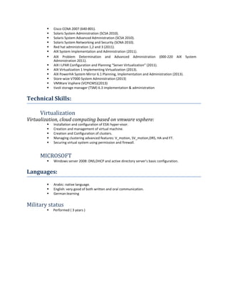  Cisco CCNA 2007 (640-801).
 Solaris System Administration (SCSA 2010).
 Solaris System Advanced Administration (SCSA 2010).
 Solaris System Networking and Security (SCNA 2010).
 Red hat administration 1,2 and 3 (2011).
 AIX System Implementation and Administration (2011).

 AIX Problem Determination and Advanced Administration (000-220 AIX System
Administration 2011).
 AIX I LPAR Configuration and Planning “Server Virtualization” (2011).
 AIX Virtualization 1 Implementing Virtualization (2013).
 AIX PowerHA System Mirror 6.1 Planning, Implementation and Administration (2013).
 Store-wize V7000 System Administration (2013)
 VMWare Vsphere (VCPICM5)(2013)
 tivoli storage manager (TSM) 6.3 implementation & administration
Technical Skills:
Virtualization
Virtualization, cloud computing based on vmware vsphere:
 Installation and configuration of ESXi hyper-visor.
 Creation and management of virtual machine.
 Creation and Configuration of clusters.
 Managing clustering advanced features: V_motion, SV_motion,DRS, HA and FT.
 Securing virtual system using permission and firewall.
MICROSOFT
 Windows server 2008: DNS,DHCP and active directory server’s basic configuration.
Languages:
 Arabic: native language.
 English: very good of both written and oral communication.
 German:learning
Military status
 Performed ( 3 years )
 