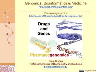 Doug Brutlag 2011
Genomics, Bioinformatics & Medicine
http://biochem158.stanford.edu/
Pharmacogenomics
http://biochem158.stanford.edu/Drug-Development.html
Doug Brutlag
Professor Emeritus of Biochemistry and Medicine
brutlag@stanford.edu
 