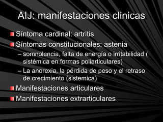 AIJ: manifestaciones clinicas
Síntoma cardinal: artritis
Síntomas constitucionales: astenia
– somnolencia, falta de energía o irritabilidad (
sistémica en formas poliarticulares)
– La anorexia, la pérdida de peso y el retraso
de crecimiento (sistemica)
Manifestaciones articulares
Manifestaciones extrarticulares
 