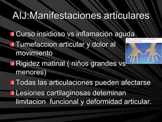 AIJ:Manifestaciones articulares
Curso insidioso vs inflamación aguda
Tumefaccion articular y dolor al
movimiento
Rigidez matinal ( niños grandes vs
menores)
Todas las articulaciones pueden afectarse
Lesiones cartilaginosas deteminan
limitacion funcional y deformidad articular.
 