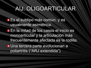 AIJ. OLIGOARTICULAR
Es el subtipo más común. y es
usualmente asimétrica.
En la mitad de los casos el inicio es
monoarticular y la articulación más
frecuentemente afectada es la rodilla.
Una tercera parte evolucionan a
poliartritis (“ARJ extendida”)
 
