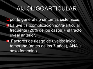 AIJ OLIGOARTICULAR
por lo general no síntomas sistémicos.
La uveítis :complicación extra-articular
frecuente (20% de los casos)> el tracto
uveal anterior.
Factores de riesgo de uveitis: inicio
temprano (antes de los 7 años), ANA +,
sexo femenino.
 